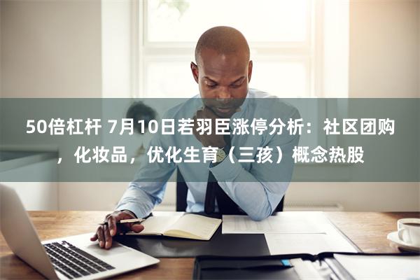 50倍杠杆 7月10日若羽臣涨停分析：社区团购，化妆品，优化生育（三孩）概念热股