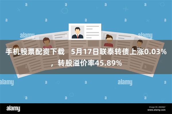 手机股票配资下载   5月17日联泰转债上涨0.03%，转股溢价率45.89%