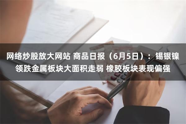 网络炒股放大网站 商品日报（6月5日）：锡银镍领跌金属板块大面积走弱 橡胶板块表现偏强