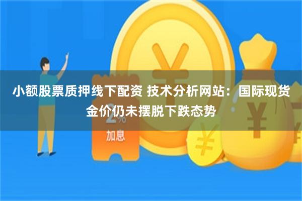 小额股票质押线下配资 技术分析网站：国际现货金价仍未摆脱下跌态势