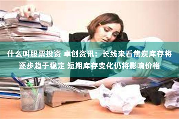 什么叫股票投资 卓创资讯：长线来看焦炭库存将逐步趋于稳定 短期库存变化仍将影响价格