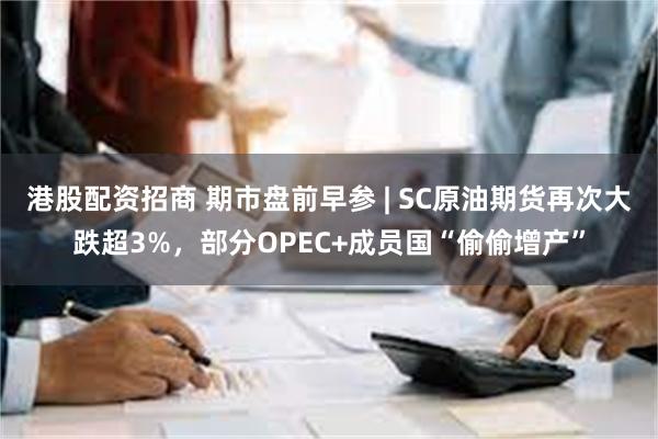 港股配资招商 期市盘前早参 | SC原油期货再次大跌超3%，部分OPEC+成员国“偷偷增产”