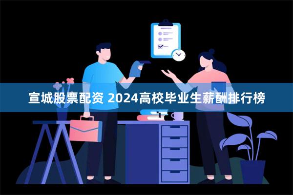 宣城股票配资 2024高校毕业生薪酬排行榜