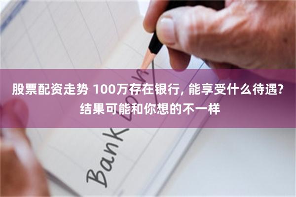 股票配资走势 100万存在银行, 能享受什么待遇? 结果可能和你想的不一样