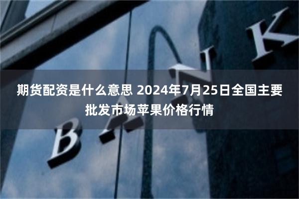 期货配资是什么意思 2024年7月25日全国主要批发市场苹果价格行情