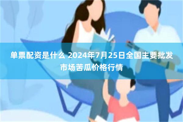 单票配资是什么 2024年7月25日全国主要批发市场苦瓜价格行情