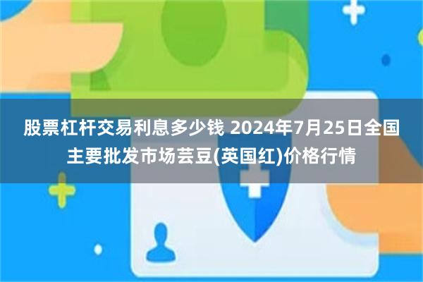 股票杠杆交易利息多少钱 2024年7月25日全国主要批发市场芸豆(英国红)价格行情