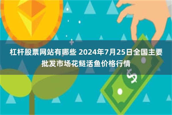 杠杆股票网站有哪些 2024年7月25日全国主要批发市场花鲢活鱼价格行情