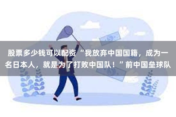 股票多少钱可以配资 “我放弃中国国籍，成为一名日本人，就是为了打败中国队！”前中国垒球队