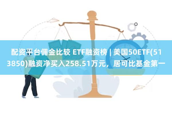 配资平台佣金比较 ETF融资榜 | 美国50ETF(513850)融资净买入258.51万元，居可比基金第一