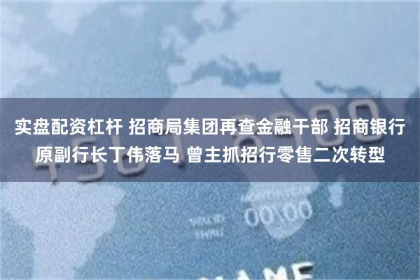 实盘配资杠杆 招商局集团再查金融干部 招商银行原副行长丁伟落马 曾主抓招行零售二次转型