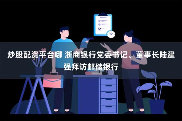 炒股配资平台哪 浙商银行党委书记、董事长陆建强拜访邮储银行