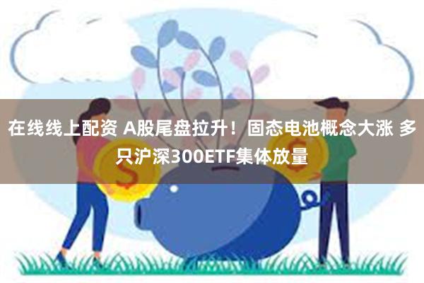 在线线上配资 A股尾盘拉升！固态电池概念大涨 多只沪深300ETF集体放量