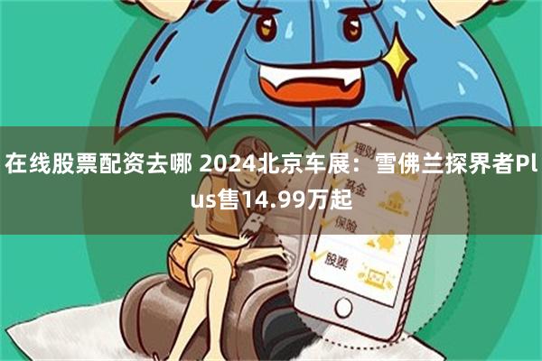 在线股票配资去哪 2024北京车展：雪佛兰探界者Plus售14.99万起