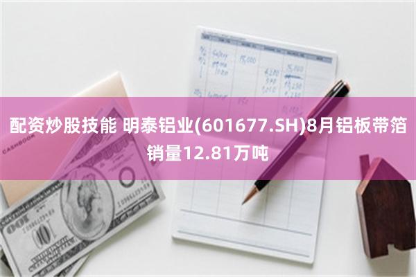 配资炒股技能 明泰铝业(601677.SH)8月铝板带箔销量12.81万吨