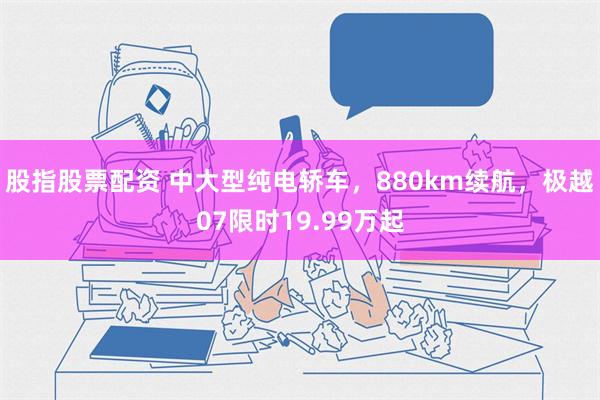 股指股票配资 中大型纯电轿车，880km续航，极越07限时19.99万起